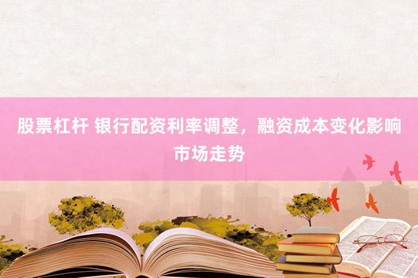 股票杠杆 银行配资利率调整，融资成本变化影响市场走势