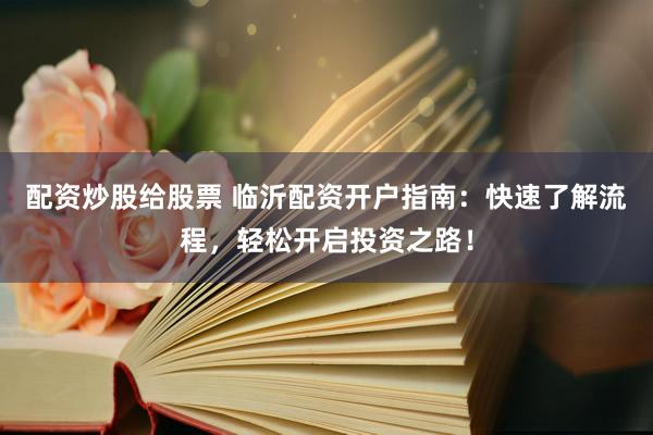 配资炒股给股票 临沂配资开户指南：快速了解流程，轻松开启投资之路！