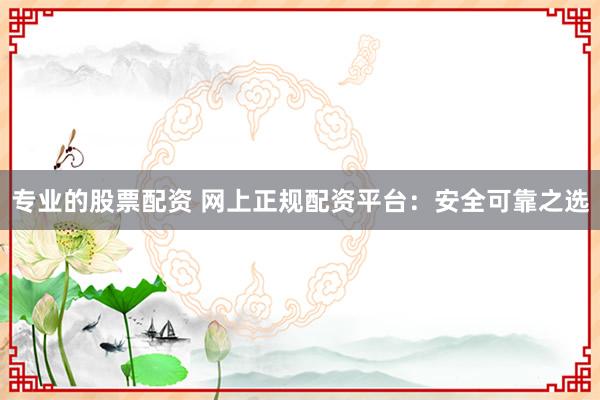 专业的股票配资 网上正规配资平台：安全可靠之选