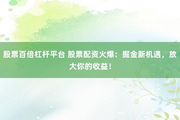 股票百倍杠杆平台 股票配资火爆：掘金新机遇，放大你的收益！