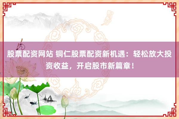 股票配资网站 铜仁股票配资新机遇：轻松放大投资收益，开启股市新篇章！