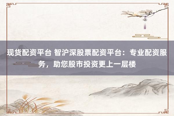 现货配资平台 智沪深股票配资平台：专业配资服务，助您股市投资更上一层楼