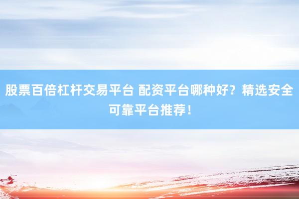 股票百倍杠杆交易平台 配资平台哪种好?精选安全可靠平台推荐!