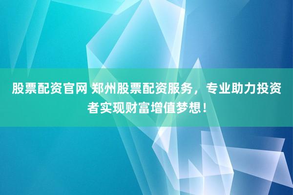 股票配资官网 郑州股票配资服务，专业助力投资者实现财富增值梦想！