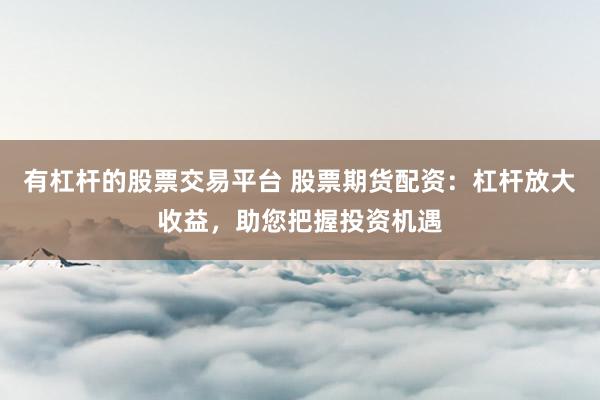 有杠杆的股票交易平台 股票期货配资：杠杆放大收益，助您把握投资机遇
