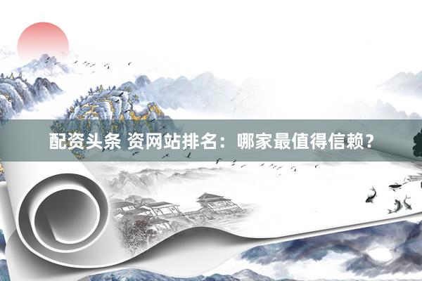 配资头条 资网站排名：哪家最值得信赖？