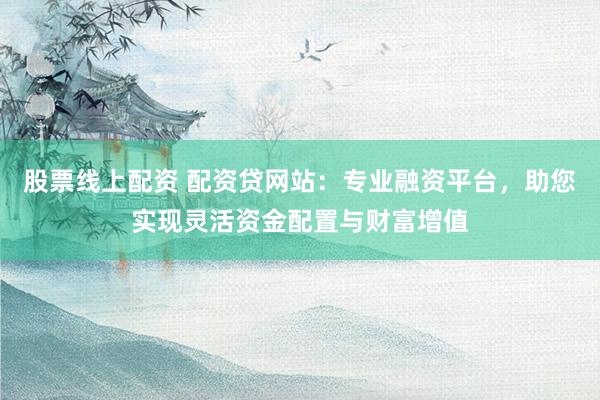 股票线上配资 配资贷网站：专业融资平台，助您实现灵活资金配置与财富增值
