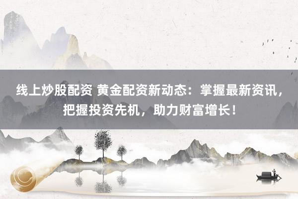 线上炒股配资 黄金配资新动态：掌握最新资讯，把握投资先机，助力财富增长！