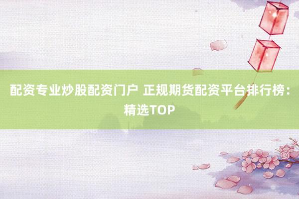 配资专业炒股配资门户 正规期货配资平台排行榜：精选TOP