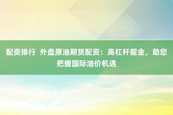 配资排行  外盘原油期货配资：高杠杆掘金，助您把握国际油价机遇