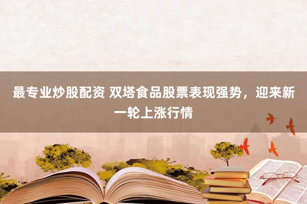 最专业炒股配资 双塔食品股票表现强势,迎来新一轮上涨行情