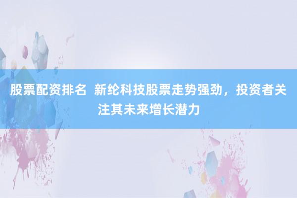股票配资排名 新纶科技股票走势强劲,投资者关注其未来增长潜力