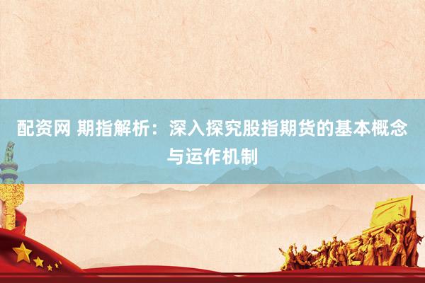 配资网 期指解析：深入探究股指期货的基本概念与运作机制