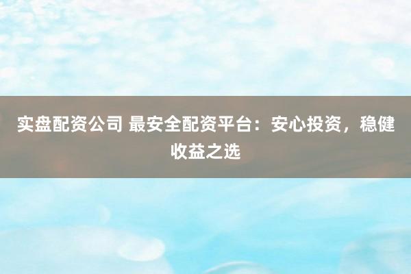 实盘配资公司 最安全配资平台：安心投资，稳健收益之选