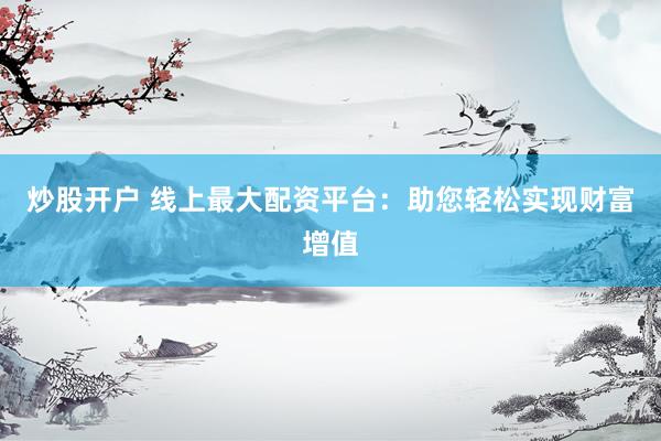 炒股开户 线上最大配资平台：助您轻松实现财富增值
