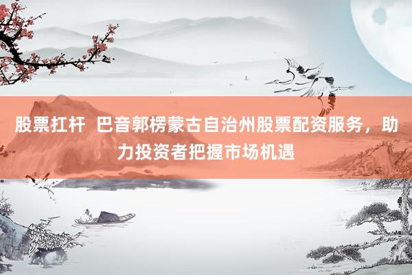 股票扛杆 巴音郭楞蒙古自治州股票配资服务,助力投资者把握市场机遇