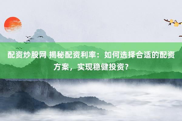配资炒股网 揭秘配资利率：如何选择合适的配资方案，实现稳健投资？