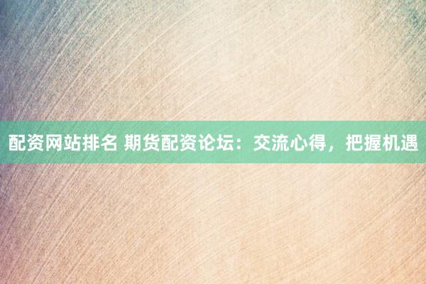 配资网站排名 期货配资论坛:交流心得,把握机遇
