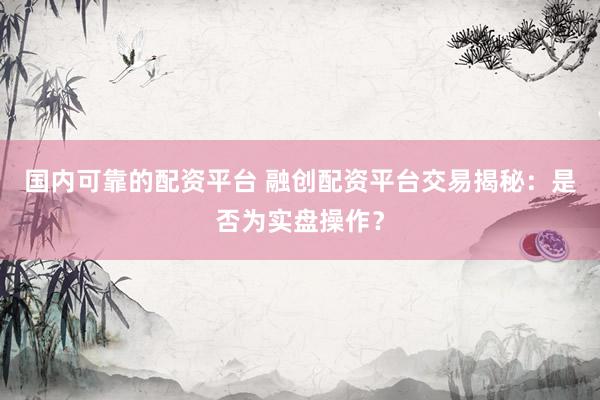 国内可靠的配资平台 融创配资平台交易揭秘：是否为实盘操作？