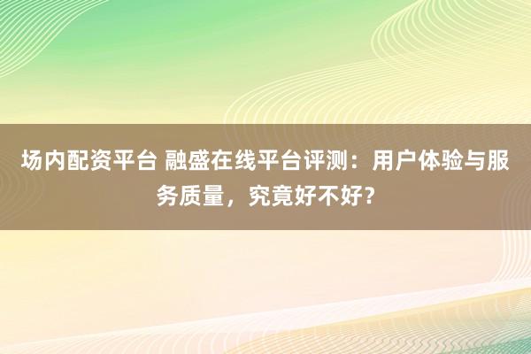 场内配资平台 融盛在线平台评测：用户体验与服务质量，究竟好不好？