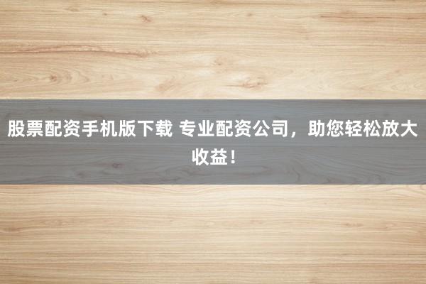 股票配资手机版下载 专业配资公司，助您轻松放大收益！