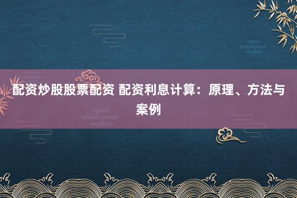 配资炒股股票配资 配资利息计算：原理、方法与案例