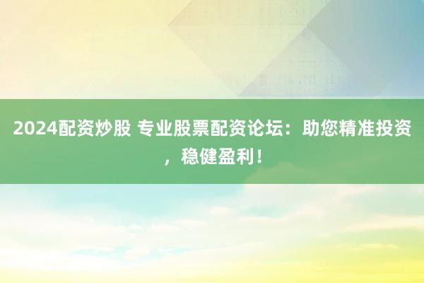 2024配资炒股 专业股票配资论坛：助您精准投资，稳健盈利！