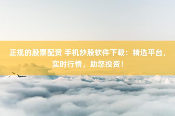 正规的股票配资 手机炒股软件下载：精选平台，实时行情，助您投资！