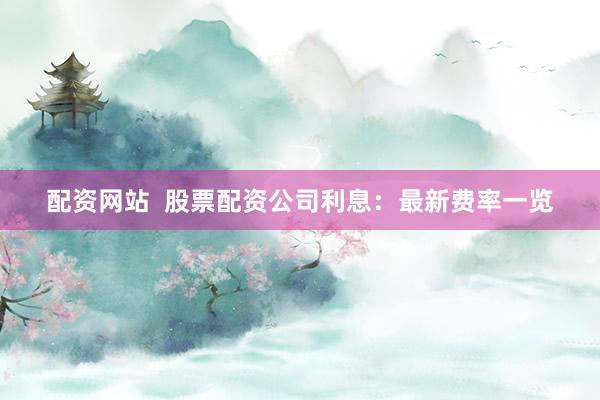 配资网站  股票配资公司利息：最新费率一览