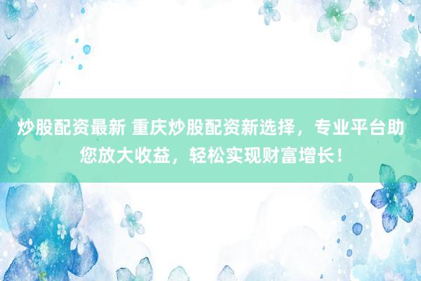 炒股配资最新 重庆炒股配资新选择，专业平台助您放大收益，轻松实现财富增长！