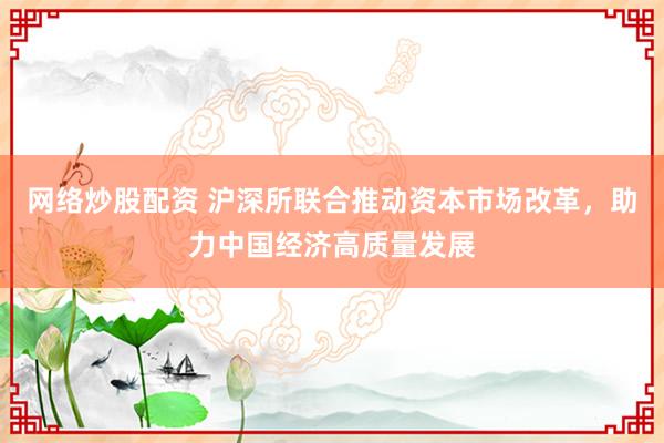 网络炒股配资 沪深所联合推动资本市场改革，助力中国经济高质量发展