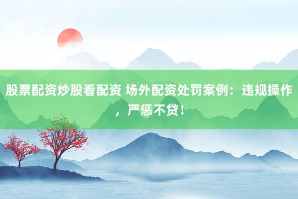 股票配资炒股看配资 场外配资处罚案例：违规操作，严惩不贷！