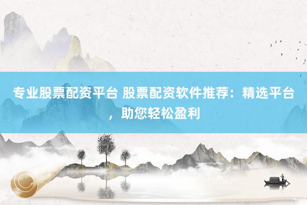 专业股票配资平台 股票配资软件推荐：精选平台，助您轻松盈利