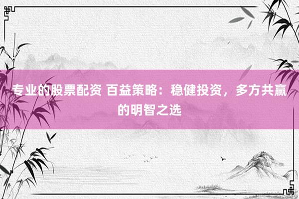 专业的股票配资 百益策略：稳健投资，多方共赢的明智之选