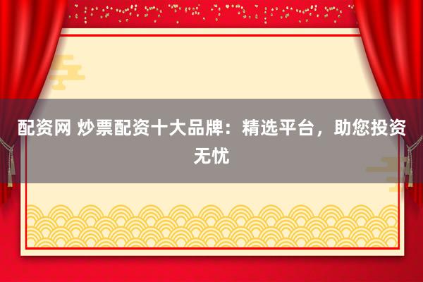 配资网 炒票配资十大品牌：精选平台，助您投资无忧