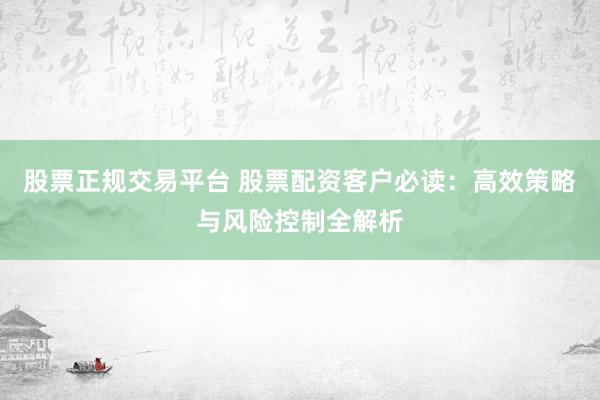 股票正规交易平台 股票配资客户必读：高效策略与风险控制全解析
