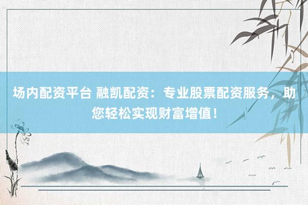 场内配资平台 融凯配资：专业股票配资服务，助您轻松实现财富增值！