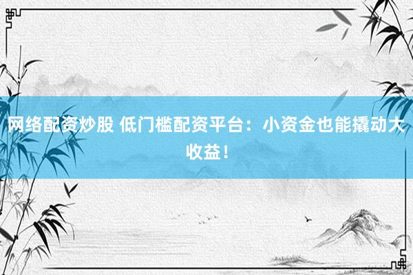 网络配资炒股 低门槛配资平台：小资金也能撬动大收益！