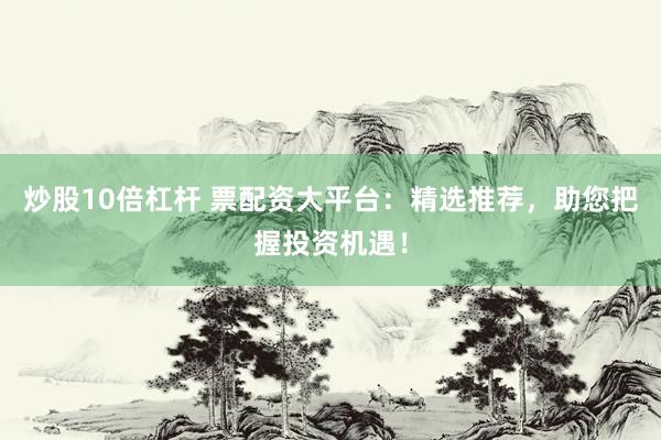 炒股10倍杠杆 票配资大平台：精选推荐，助您把握投资机遇！