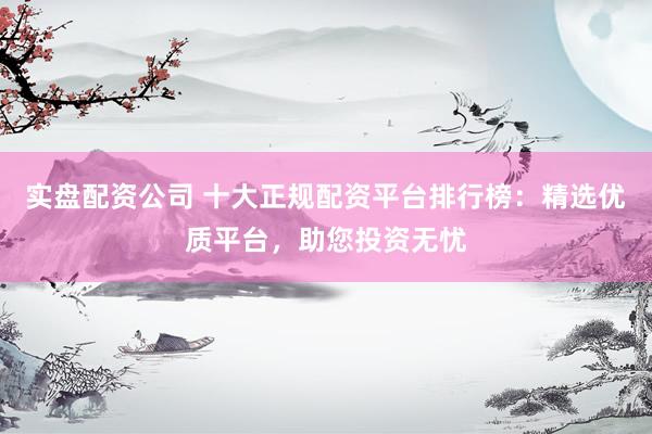 实盘配资公司 十大正规配资平台排行榜：精选优质平台，助您投资无忧