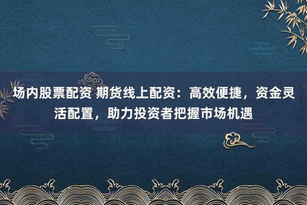 场内股票配资 期货线上配资：高效便捷，资金灵活配置，助力投资者把握市场机遇