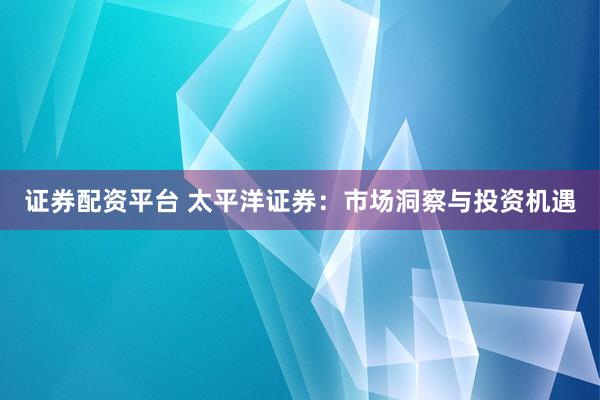 证券配资平台 太平洋证券：市场洞察与投资机遇