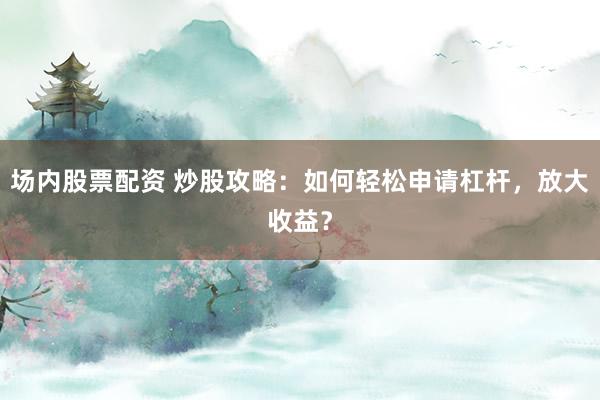 场内股票配资 炒股攻略：如何轻松申请杠杆，放大收益？