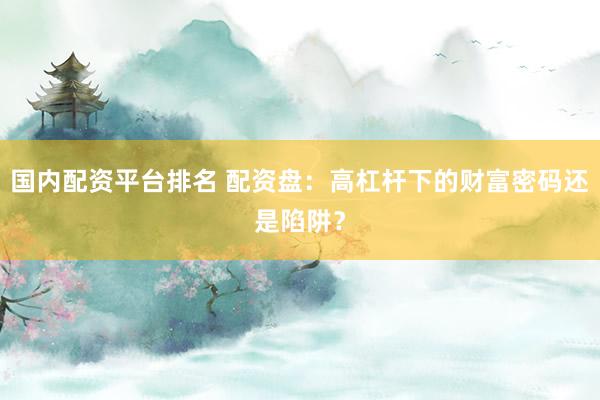国内配资平台排名 配资盘：高杠杆下的财富密码还是陷阱？