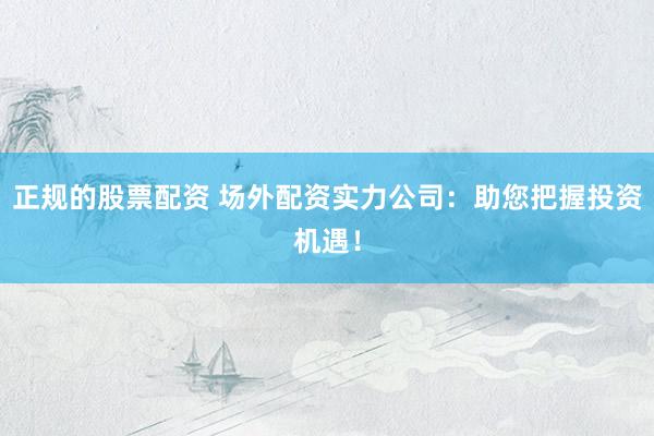 正规的股票配资 场外配资实力公司：助您把握投资机遇！