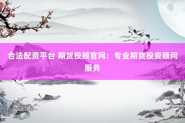 合法配资平台 期货投顾官网：专业期货投资顾问服务