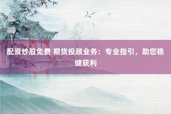 配资炒股免费 期货投顾业务：专业指引，助您稳健获利