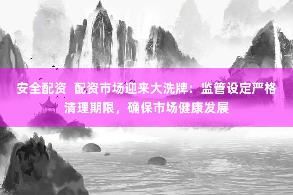 安全配资  配资市场迎来大洗牌：监管设定严格清理期限，确保市场健康发展