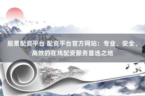 股票配资平台 配资平台官方网站：专业、安全、高效的在线配资服务首选之地