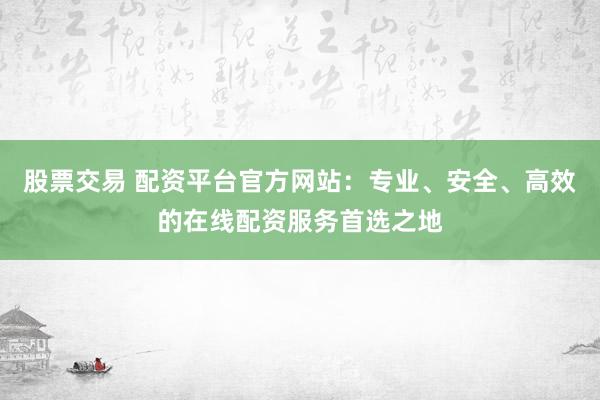 股票交易 配资平台官方网站：专业、安全、高效的在线配资服务首选之地